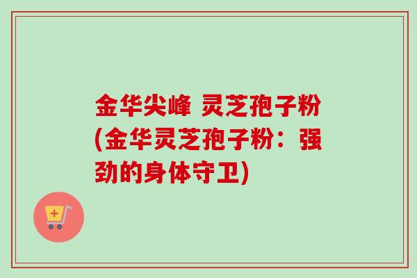 金华尖峰 灵芝孢子粉(金华灵芝孢子粉:强劲的身体守卫)-第1张图片-卓越灵芝孢子粉 金华尖峰 灵芝孢子粉(金华灵芝孢子粉:强劲的身体守卫)-第1张图片-卓越灵芝孢子粉