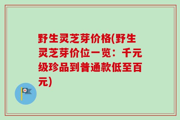 野生灵芝芽价格(野生灵芝芽价位一览:千元级珍品到普通款低至百元)-第1张图片-卓越灵芝孢子粉 野生灵芝芽价格(野生灵芝芽价位一览:千元级珍品到普通款低至百元)-第1张图片-卓越灵芝孢子粉