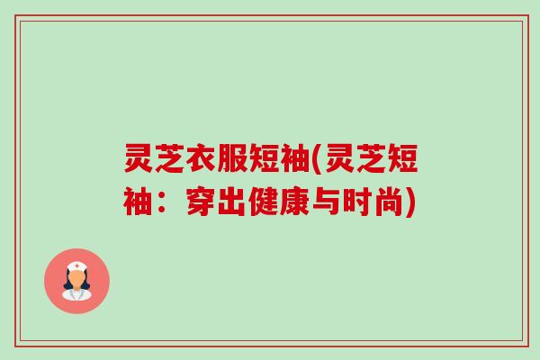 灵芝衣服短袖(灵芝短袖:穿出健康与时尚)-第1张图片-卓越灵芝孢子粉 灵芝衣服短袖(灵芝短袖:穿出健康与时尚)-第1张图片-卓越灵芝孢子粉
