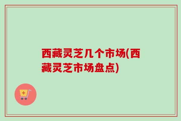 西藏灵芝几个市场(西藏灵芝市场盘点)-第1张图片-卓越灵芝孢子粉 西藏灵芝几个市场(西藏灵芝市场盘点)-第1张图片-卓越灵芝孢子粉