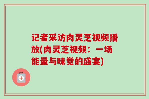 记者采访肉灵芝视频播放(肉灵芝视频:一场能量与味觉的盛宴)-第1张图片-卓越灵芝孢子粉 记者采访肉灵芝视频播放(肉灵芝视频:一场能量与味觉的盛宴)-第1张图片-卓越灵芝孢子粉