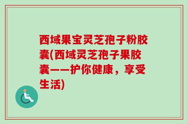 西域果宝灵芝孢子粉胶囊(西域灵芝孢子果胶囊——护你健康,享受生活)-第1张图片-卓越灵芝孢子粉 西域果宝灵芝孢子粉胶囊(西域灵芝孢子果胶囊——护你健康,享受生活)-第1张图片-卓越灵芝孢子粉