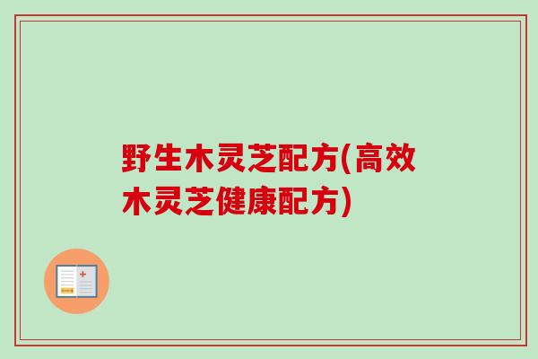 野生木灵芝配方(高效木灵芝健康配方)-第1张图片-卓越灵芝孢子粉 野生木灵芝配方(高效木灵芝健康配方)-第1张图片-卓越灵芝孢子粉
