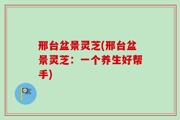 邢台盆景灵芝(邢台盆景灵芝:一个养生好帮手)-第1张图片-卓越灵芝孢子粉 邢台盆景灵芝(邢台盆景灵芝:一个养生好帮手)-第1张图片-卓越灵芝孢子粉
