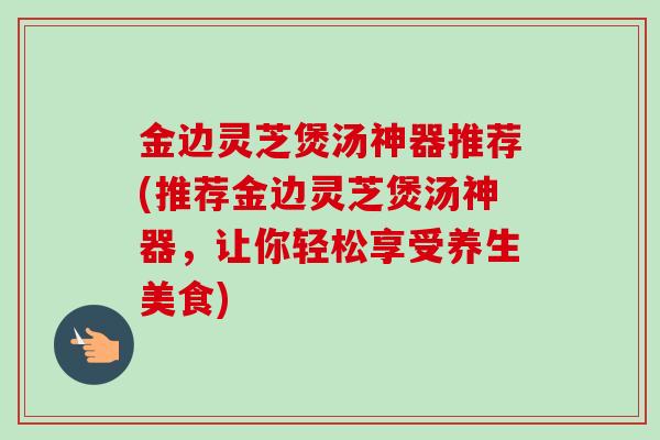金边灵芝煲汤神器推荐(推荐金边灵芝煲汤神器,让你轻松享受养生美食)-第1张图片-卓越灵芝孢子粉 金边灵芝煲汤神器推荐(推荐金边灵芝煲汤神器,让你轻松享受养生美食)-第1张图片-卓越灵芝孢子粉