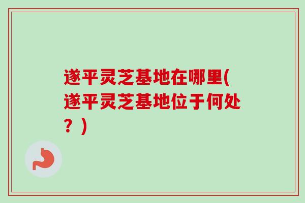 遂平灵芝基地在哪里(遂平灵芝基地位于何处?)-第1张图片-卓越灵芝孢子粉 遂平灵芝基地在哪里(遂平灵芝基地位于何处?)-第1张图片-卓越灵芝孢子粉