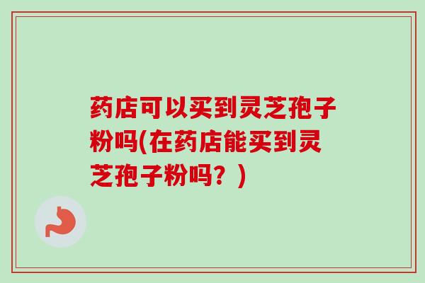 药店可以买到灵芝孢子粉吗(在药店能买到灵芝孢子粉吗?)-第1张图片-卓越灵芝孢子粉 药店可以买到灵芝孢子粉吗(在药店能买到灵芝孢子粉吗?)-第1张图片-卓越灵芝孢子粉