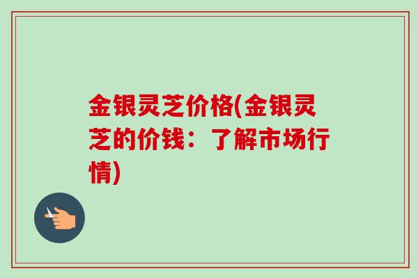 金银灵芝价格(金银灵芝的价钱:了解市场行情)-第1张图片-卓越灵芝孢子粉 金银灵芝价格(金银灵芝的价钱:了解市场行情)-第1张图片-卓越灵芝孢子粉