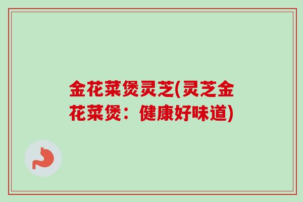 金花菜煲灵芝(灵芝金花菜煲:健康好味道)-第1张图片-卓越灵芝孢子粉 金花菜煲灵芝(灵芝金花菜煲:健康好味道)-第1张图片-卓越灵芝孢子粉