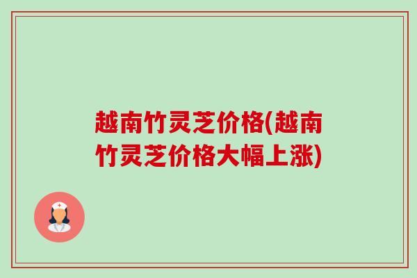 越南竹灵芝价格(越南竹灵芝价格大幅上涨)-第1张图片-卓越灵芝孢子粉 越南竹灵芝价格(越南竹灵芝价格大幅上涨)-第1张图片-卓越灵芝孢子粉