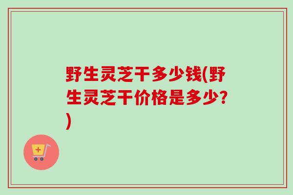 野生灵芝干多少钱(野生灵芝干价格是多少?)-第1张图片-卓越灵芝孢子粉 野生灵芝干多少钱(野生灵芝干价格是多少?)-第1张图片-卓越灵芝孢子粉