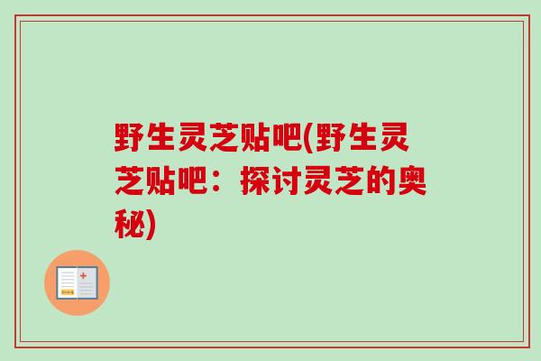 野生灵芝贴吧(野生灵芝贴吧:探讨灵芝的奥秘)-第1张图片-卓越灵芝孢子粉 野生灵芝贴吧(野生灵芝贴吧:探讨灵芝的奥秘)-第1张图片-卓越灵芝孢子粉
