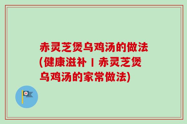 赤灵芝煲乌鸡汤的做法(健康滋补丨赤灵芝煲乌鸡汤的家常做法)-第1张图片-卓越灵芝孢子粉 赤灵芝煲乌鸡汤的做法(健康滋补丨赤灵芝煲乌鸡汤的家常做法)-第1张图片-卓越灵芝孢子粉