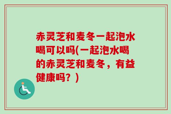 赤灵芝和麦冬一起泡水喝可以吗(一起泡水喝的赤灵芝和麦冬,有益健康吗?)-第1张图片-卓越灵芝孢子粉 赤灵芝和麦冬一起泡水喝可以吗(一起泡水喝的赤灵芝和麦冬,有益健康吗?)-第1张图片-卓越灵芝孢子粉