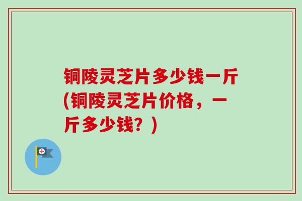 铜陵灵芝片多少钱一斤(铜陵灵芝片价格，一斤多少钱？)-第1张图片-卓越灵芝孢子粉