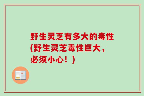野生灵芝有多大的毒性(野生灵芝毒性巨大,必须小心!)-第1张图片-卓越灵芝孢子粉 野生灵芝有多大的毒性(野生灵芝毒性巨大,必须小心!)-第1张图片-卓越灵芝孢子粉