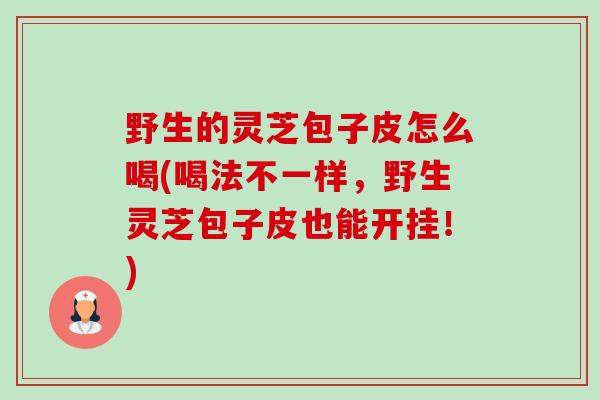 野生的灵芝包子皮怎么喝(喝法不一样，野生灵芝包子皮也能开挂！)-第1张图片-卓越灵芝孢子粉