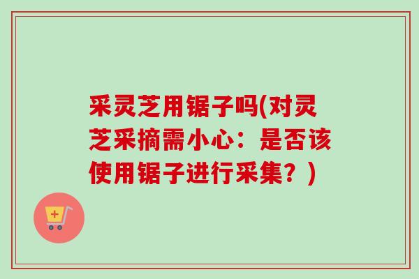 采灵芝用锯子吗(对灵芝采摘需小心：是否该使用锯子进行采集？)-第1张图片-卓越灵芝孢子粉
