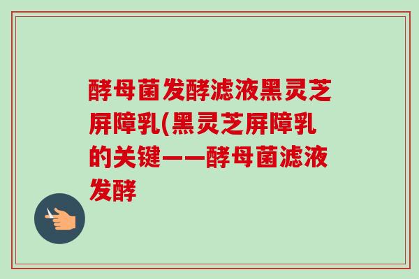酵母菌发酵滤液黑灵芝屏障乳(黑灵芝屏障乳的关键——酵母菌滤液发酵-第1张图片-卓越灵芝孢子粉