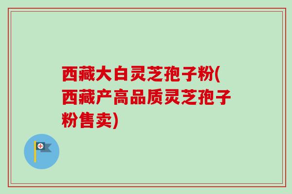 西藏大白灵芝孢子粉(西藏产高品质灵芝孢子粉售卖)-第1张图片-卓越灵芝孢子粉 西藏大白灵芝孢子粉(西藏产高品质灵芝孢子粉售卖)-第1张图片-卓越灵芝孢子粉