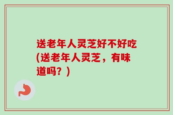送老年人灵芝好不好吃(送老年人灵芝，有味道吗？)-第1张图片-卓越灵芝孢子粉