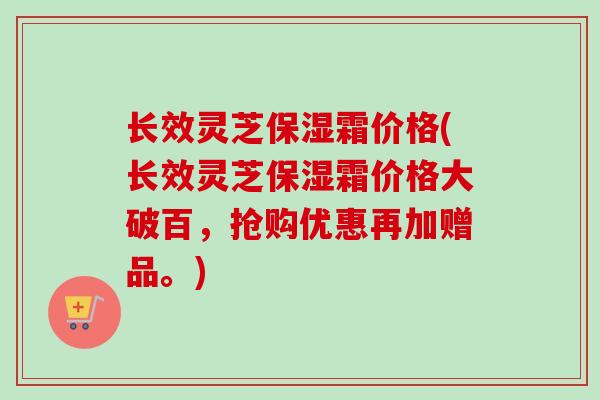 长效灵芝保湿霜价格(长效灵芝保湿霜价格大破百,抢购优惠再加赠品。)-第1张图片-卓越灵芝孢子粉 长效灵芝保湿霜价格(长效灵芝保湿霜价格大破百,抢购优惠再加赠品。)-第1张图片-卓越灵芝孢子粉