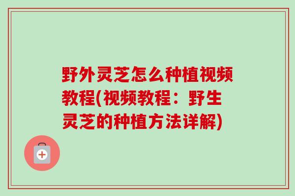 野外灵芝怎么种植视频教程(视频教程：野生灵芝的种植方法详解)-第1张图片-卓越灵芝孢子粉