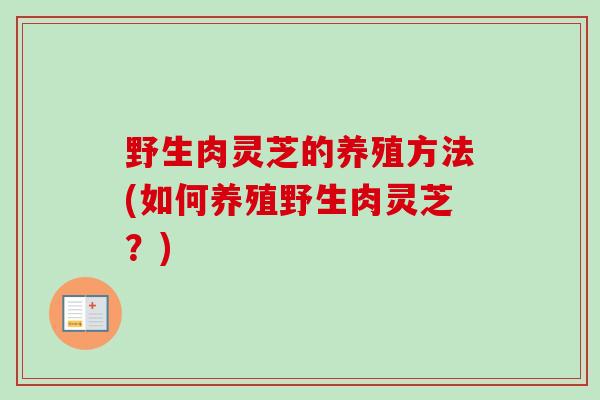 野生肉灵芝的养殖方法(如何养殖野生肉灵芝?)-第1张图片-卓越灵芝孢子粉 野生肉灵芝的养殖方法(如何养殖野生肉灵芝?)-第1张图片-卓越灵芝孢子粉