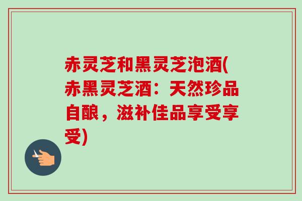 赤灵芝和黑灵芝泡酒(赤黑灵芝酒:天然珍品自酿,滋补佳品享受享受)-第1张图片-卓越灵芝孢子粉 赤灵芝和黑灵芝泡酒(赤黑灵芝酒:天然珍品自酿,滋补佳品享受享受)-第1张图片-卓越灵芝孢子粉