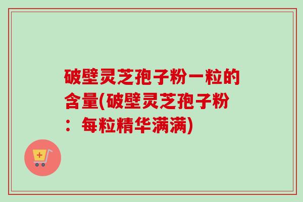 破壁灵芝孢子粉一粒的含量(破壁灵芝孢子粉：每粒精华满满)-第1张图片-卓越灵芝孢子粉