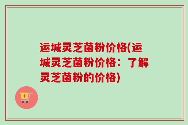 运城灵芝菌粉价格(运城灵芝菌粉价格：了解灵芝菌粉的价格)-第1张图片-卓越灵芝孢子粉