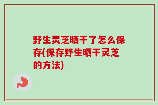野生灵芝晒干了怎么保存(保存野生晒干灵芝的方法)-第1张图片-卓越灵芝孢子粉