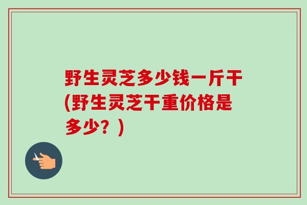 野生灵芝多少钱一斤干(野生灵芝干重价格是多少?)-第1张图片-卓越灵芝孢子粉 野生灵芝多少钱一斤干(野生灵芝干重价格是多少?)-第1张图片-卓越灵芝孢子粉