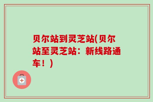 贝尔站到灵芝站(贝尔站至灵芝站:新线路通车!)-第1张图片-卓越灵芝孢子粉 贝尔站到灵芝站(贝尔站至灵芝站:新线路通车!)-第1张图片-卓越灵芝孢子粉