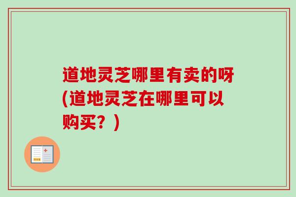 道地灵芝哪里有卖的呀(道地灵芝在哪里可以购买?)-第1张图片-卓越灵芝孢子粉 道地灵芝哪里有卖的呀(道地灵芝在哪里可以购买?)-第1张图片-卓越灵芝孢子粉