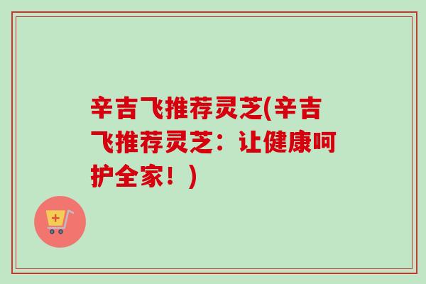 辛吉飞推荐灵芝(辛吉飞推荐灵芝：让健康呵护全家！)-第1张图片-卓越灵芝孢子粉