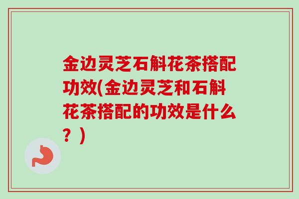金边灵芝石斛花茶搭配功效(金边灵芝和石斛花茶搭配的功效是什么？)-第1张图片-卓越灵芝孢子粉