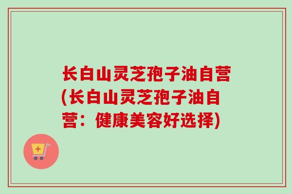 长白山灵芝孢子油自营(长白山灵芝孢子油自营:健康美容好选择)-第1张图片-卓越灵芝孢子粉 长白山灵芝孢子油自营(长白山灵芝孢子油自营:健康美容好选择)-第1张图片-卓越灵芝孢子粉