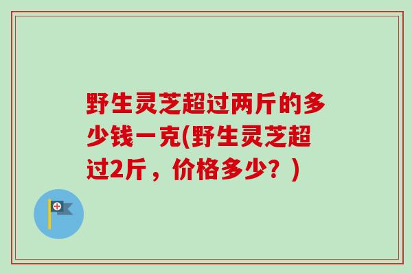 野生灵芝超过两斤的多少钱一克(野生灵芝超过2斤，价格多少？)-第1张图片-卓越灵芝孢子粉