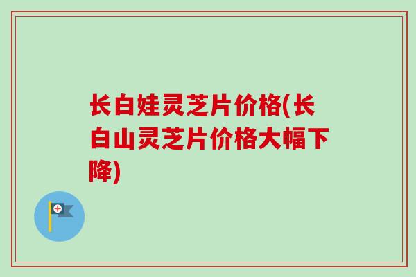 长白娃灵芝片价格(长白山灵芝片价格大幅下降)-第1张图片-卓越灵芝孢子粉