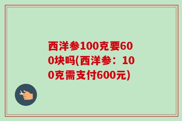 西洋参100克要600块吗(西洋参:100克需支付600元)-第1张图片-卓越灵芝孢子粉 西洋参100克要600块吗(西洋参:100克需支付600元)-第1张图片-卓越灵芝孢子粉