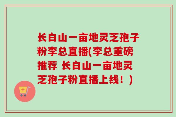 长白山一亩地灵芝孢子粉李总直播(李总重磅推荐 长白山一亩地灵芝孢子粉直播上线！)-第1张图片-卓越灵芝孢子粉
