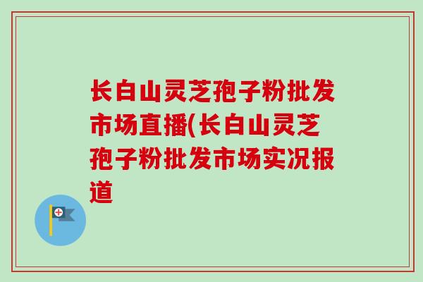 长白山灵芝孢子粉批发市场直播(长白山灵芝孢子粉批发市场实况报道-第1张图片-卓越灵芝孢子粉 长白山灵芝孢子粉批发市场直播(长白山灵芝孢子粉批发市场实况报道-第1张图片-卓越灵芝孢子粉