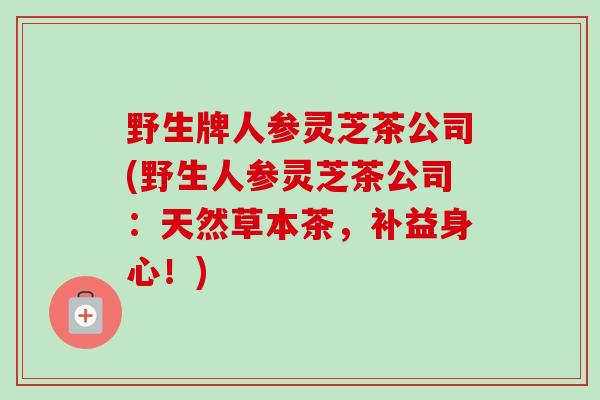 野生牌人参灵芝茶公司(野生人参灵芝茶公司:天然草本茶,补益身心!)-第1张图片-卓越灵芝孢子粉 野生牌人参灵芝茶公司(野生人参灵芝茶公司:天然草本茶,补益身心!)-第1张图片-卓越灵芝孢子粉