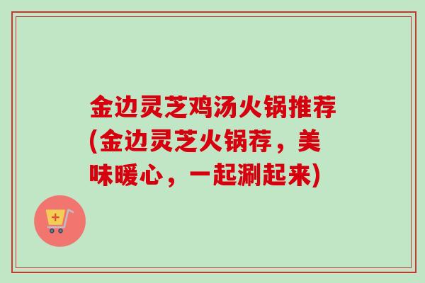 金边灵芝鸡汤火锅推荐(金边灵芝火锅荐，美味暖心，一起涮起来)-第1张图片-卓越灵芝孢子粉