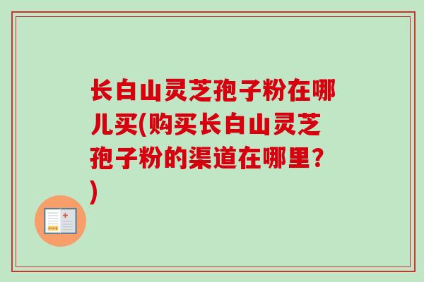长白山灵芝孢子粉在哪儿买(购买长白山灵芝孢子粉的渠道在哪里?)-第1张图片-卓越灵芝孢子粉 长白山灵芝孢子粉在哪儿买(购买长白山灵芝孢子粉的渠道在哪里?)-第1张图片-卓越灵芝孢子粉