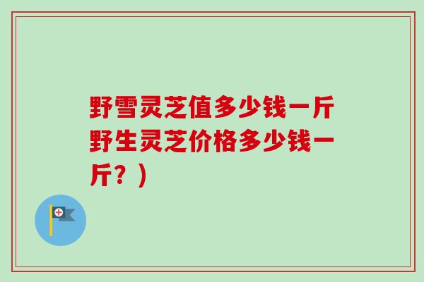 野雪灵芝值多少钱一斤野生灵芝价格多少钱一斤？)-第1张图片-卓越灵芝孢子粉