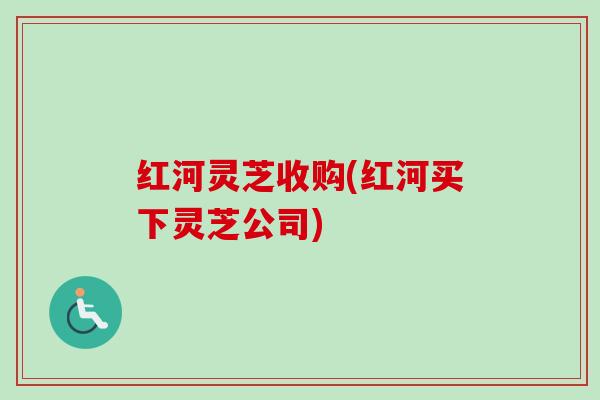 红河灵芝收购(红河买下灵芝公司)-第1张图片-卓越灵芝孢子粉 红河灵芝收购(红河买下灵芝公司)-第1张图片-卓越灵芝孢子粉
