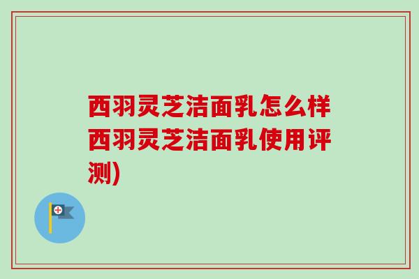西羽灵芝洁面乳怎么样西羽灵芝洁面乳使用评测)-第1张图片-卓越灵芝孢子粉 西羽灵芝洁面乳怎么样西羽灵芝洁面乳使用评测)-第1张图片-卓越灵芝孢子粉