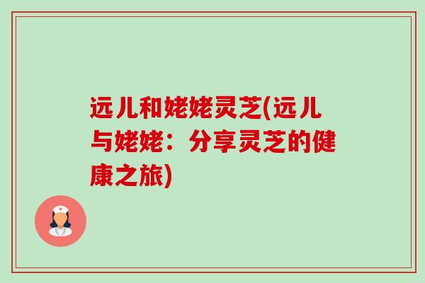 远儿和姥姥灵芝(远儿与姥姥:分享灵芝的健康之旅)-第1张图片-卓越灵芝孢子粉 远儿和姥姥灵芝(远儿与姥姥:分享灵芝的健康之旅)-第1张图片-卓越灵芝孢子粉